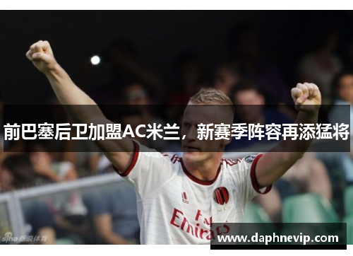 前巴塞后卫加盟AC米兰，新赛季阵容再添猛将