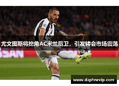 尤文图斯将挖角AC米兰后卫，引发转会市场震荡