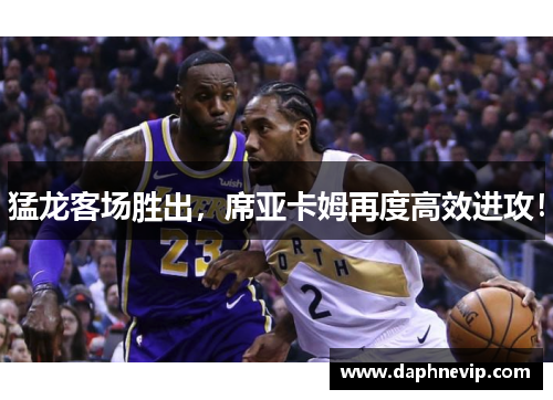 猛龙客场胜出，席亚卡姆再度高效进攻！