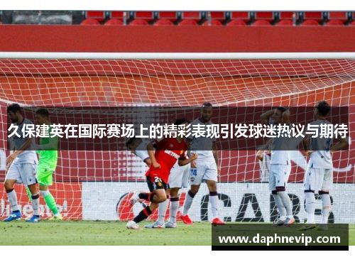 久保建英在国际赛场上的精彩表现引发球迷热议与期待
