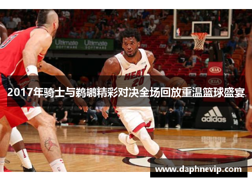 2017年骑士与鹈鹕精彩对决全场回放重温篮球盛宴