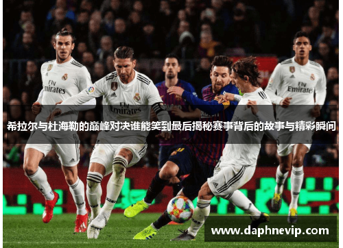 希拉尔与杜海勒的巅峰对决谁能笑到最后揭秘赛事背后的故事与精彩瞬间