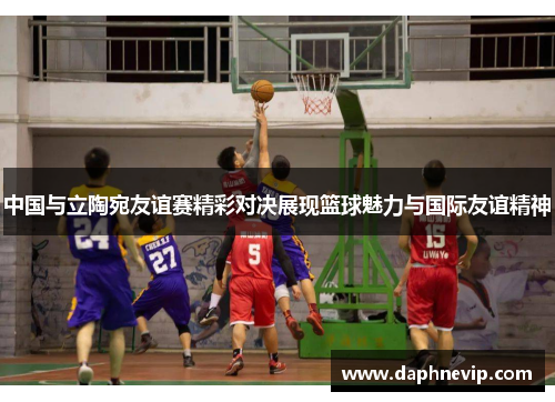 中国与立陶宛友谊赛精彩对决展现篮球魅力与国际友谊精神