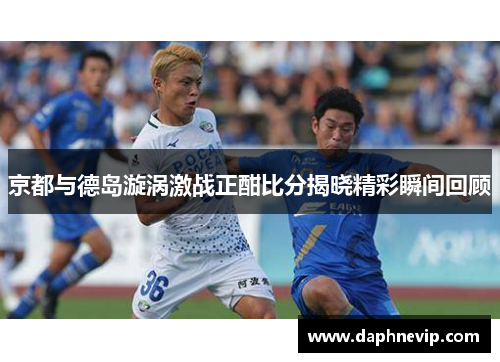 京都与德岛漩涡激战正酣比分揭晓精彩瞬间回顾