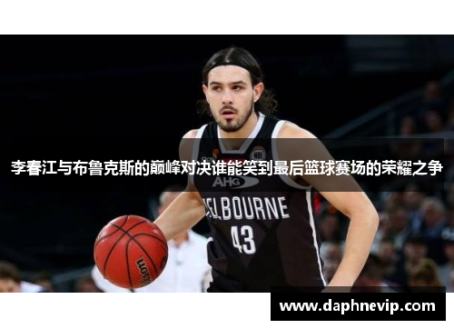 李春江与布鲁克斯的巅峰对决谁能笑到最后篮球赛场的荣耀之争
